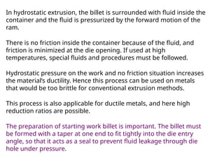 In hydrostatic extrusion, the billet is surrounded with fluid inside the
container and the fluid is pressurized by the forward motion of the
ram.
There is no friction inside the container because of the fluid, and
friction is minimized at the die opening. If used at high
temperatures, special fluids and procedures must be followed.
Hydrostatic pressure on the work and no friction situation increases
the material’s ductility. Hence this process can be used on metals
that would be too brittle for conventional extrusion methods.
This process is also applicable for ductile metals, and here high
reduction ratios are possible.
The preparation of starting work billet is important. The billet must
be formed with a taper at one end to fit tightly into the die entry
angle, so that it acts as a seal to prevent fluid leakage through die
hole under pressure.
 