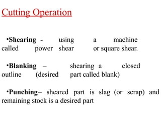 Cutting Operation
•Shearing - using a machine
called power shear or square shear.
•Blanking – shearing a closed
outline (desired part called blank)
•Punching– sheared part is slag (or scrap) and
remaining stock is a desired part
 