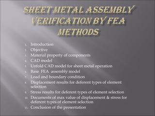 1.    Introduction
2.    Objective
3.    Material property of components
4.    CAD model
5.    Unfold CAD model for sheet metal operation
6.    Base FEA assembly model
7.    Load and boundary condition
8.    Displacement results for deferent types of element
      selection
9.    Stress results for deferent types of element selection
10.   Documents of max value of displacement & stress for
      deferent types of element selection
11.   Conclusion of the presentation
 