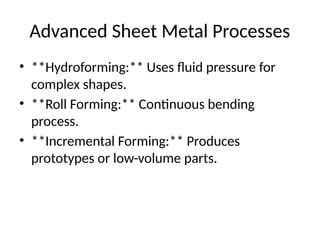 Advanced Sheet Metal Processes
• **Hydroforming:** Uses fluid pressure for
complex shapes.
• **Roll Forming:** Continuous bending
process.
• **Incremental Forming:** Produces
prototypes or low-volume parts.
 