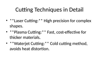 Cutting Techniques in Detail
• **Laser Cutting:** High precision for complex
shapes.
• **Plasma Cutting:** Fast, cost-effective for
thicker materials.
• **Waterjet Cutting:** Cold cutting method,
avoids heat distortion.
 