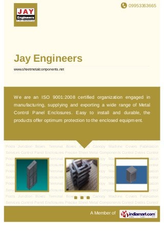 09953363665
A Member of
Jay Engineers
www.sheetmetalcomponents.net
Control Panel Enclosures Precise Sheet Metal Components Control Desks Control
Posts Junction Boxes Terminal Boxes Boxes Canopy Machine Covers Fabrication
Services Control Panel Enclosures Precise Sheet Metal Components Control Desks Control
Posts Junction Boxes Terminal Boxes Boxes Canopy Machine Covers Fabrication
Services Control Panel Enclosures Precise Sheet Metal Components Control Desks Control
Posts Junction Boxes Terminal Boxes Boxes Canopy Machine Covers Fabrication
Services Control Panel Enclosures Precise Sheet Metal Components Control Desks Control
Posts Junction Boxes Terminal Boxes Boxes Canopy Machine Covers Fabrication
Services Control Panel Enclosures Precise Sheet Metal Components Control Desks Control
Posts Junction Boxes Terminal Boxes Boxes Canopy Machine Covers Fabrication
Services Control Panel Enclosures Precise Sheet Metal Components Control Desks Control
Posts Junction Boxes Terminal Boxes Boxes Canopy Machine Covers Fabrication
Services Control Panel Enclosures Precise Sheet Metal Components Control Desks Control
Posts Junction Boxes Terminal Boxes Boxes Canopy Machine Covers Fabrication
Services Control Panel Enclosures Precise Sheet Metal Components Control Desks Control
Posts Junction Boxes Terminal Boxes Boxes Canopy Machine Covers Fabrication
Services Control Panel Enclosures Precise Sheet Metal Components Control Desks Control
Posts Junction Boxes Terminal Boxes Boxes Canopy Machine Covers Fabrication
Services Control Panel Enclosures Precise Sheet Metal Components Control Desks Control
We are an ISO 9001:2008 certified organization engaged in
manufacturing, supplying and exporting a wide range of Metal
Control Panel Enclosures. Easy to install and durable, the
products offer optimum protection to the enclosed equipment.
 