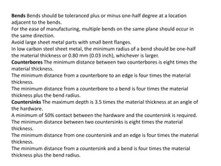 Bends Bends should be toleranced plus or minus one-half degree at a location
adjacent to the bends.
For the ease of manufacturing, multiple bends on the same plane should occur in
the same direction.
Avoid large sheet metal parts with small bent flanges.
In low carbon steel sheet metal, the minimum radius of a bend should be one-half
the material thickness or 0.80 mm (0.03 inch), whichever is larger.
Counterbores The minimum distance between two counterbores is eight times the
material thickness.
The minimum distance from a counterbore to an edge is four times the material
thickness.
The minimum distance from a counterbore to a bend is four times the material
thickness plus the bend radius.
Countersinks The maximum depth is 3.5 times the material thickness at an angle of
the hardware.
A minimum of 50% contact between the hardware and the countersink is required.
The minimum distance between two countersinks is eight times the material
thickness.
The minimum distance from one countersink and an edge is four times the material
thickness.
The minimum distance from a countersink and a bend is four times the material
thickness plus the bend radius.
 
