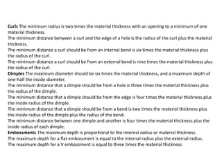 Curls The minimum radius is two times the material thickness with an opening to a minimum of one
material thickness.
The minimum distance between a curl and the edge of a hole is the radius of the curl plus the material
thickness.
The minimum distance a curl should be from an internal bend is six times the material thickness plus
the radius of the curl.
The minimum distance a curl should be from an external bend is nine times the material thickness plus
the radius of the curl.
Dimples The maximum diameter should be six times the material thickness, and a maximum depth of
one-half the inside diameter.
The minimum distance that a dimple should be from a hole is three times the material thickness plus
the radius of the dimple.
The minimum distance that a dimple should be from the edge is four times the material thickness plus
the inside radius of the dimple.
The minimum distance that a dimple should be from a bend is two times the material thickness plus
the inside radius of the dimple plus the radius of the bend.
The minimum distance between one dimple and another is four times the material thickness plus the
inside radius of each dimple.
Embossments The maximum depth is proportional to the internal radius or material thickness.
The maximum depth for a flat embossment is equal to the internal radius plus the external radius.
The maximum depth for a V embossment is equal to three times the material thickness
 
