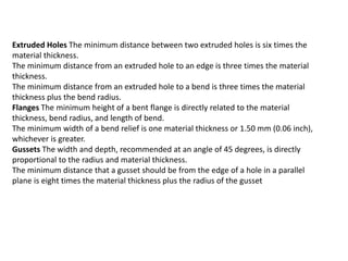 Extruded Holes The minimum distance between two extruded holes is six times the
material thickness.
The minimum distance from an extruded hole to an edge is three times the material
thickness.
The minimum distance from an extruded hole to a bend is three times the material
thickness plus the bend radius.
Flanges The minimum height of a bent flange is directly related to the material
thickness, bend radius, and length of bend.
The minimum width of a bend relief is one material thickness or 1.50 mm (0.06 inch),
whichever is greater.
Gussets The width and depth, recommended at an angle of 45 degrees, is directly
proportional to the radius and material thickness.
The minimum distance that a gusset should be from the edge of a hole in a parallel
plane is eight times the material thickness plus the radius of the gusset
 