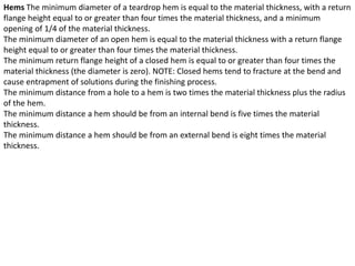Hems The minimum diameter of a teardrop hem is equal to the material thickness, with a return
flange height equal to or greater than four times the material thickness, and a minimum
opening of 1/4 of the material thickness.
The minimum diameter of an open hem is equal to the material thickness with a return flange
height equal to or greater than four times the material thickness.
The minimum return flange height of a closed hem is equal to or greater than four times the
material thickness (the diameter is zero). NOTE: Closed hems tend to fracture at the bend and
cause entrapment of solutions during the finishing process.
The minimum distance from a hole to a hem is two times the material thickness plus the radius
of the hem.
The minimum distance a hem should be from an internal bend is five times the material
thickness.
The minimum distance a hem should be from an external bend is eight times the material
thickness.
 