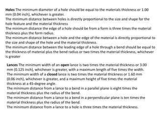 Holes The minimum diameter of a hole should be equal to the materials thickness or 1.00
mm (0.04 inch), whichever is greater.
The minimum distance between holes is directly proportional to the size and shape for the
hole feature and the material thickness
The minimum distance the edge of a hole should be from a form is three times the material
thickness plus the form radius.
The minimum distance between a hole and the edge of the material is directly proportional to
the size and shape of the hole and the material thickness.
The minimum distance between the leading edge of a hole through a bend should be equal to
the thickness of material plus the bend radius or two times the material thickness, whichever
is greater
Lances The minimum width of an open lance is two times the material thickness or 3.00
mm (0.125 inch), whichever is greater, with a maximum length of five times the width.
The minimum width of a closed lance is two times the material thickness or 1.60 mm
(0.06 inch), whichever is greater, and a maximum height of five times the material
thickness at a 45-degree angle.
The minimum distance from a lance to a bend in a parallel plane is eight times the
material thickness plus the radius of the bend.
The minimum distance from a lance to a bend in a perpendicular plane is ten times the
material thickness plus the radius of the bend.
The minimum distance from a lance to a hole is three times the material thickness.
 
