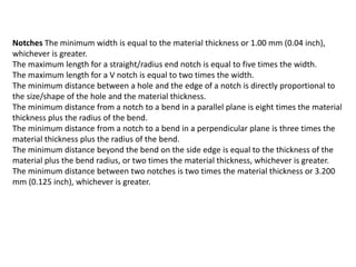 Notches The minimum width is equal to the material thickness or 1.00 mm (0.04 inch),
whichever is greater.
The maximum length for a straight/radius end notch is equal to five times the width.
The maximum length for a V notch is equal to two times the width.
The minimum distance between a hole and the edge of a notch is directly proportional to
the size/shape of the hole and the material thickness.
The minimum distance from a notch to a bend in a parallel plane is eight times the material
thickness plus the radius of the bend.
The minimum distance from a notch to a bend in a perpendicular plane is three times the
material thickness plus the radius of the bend.
The minimum distance beyond the bend on the side edge is equal to the thickness of the
material plus the bend radius, or two times the material thickness, whichever is greater.
The minimum distance between two notches is two times the material thickness or 3.200
mm (0.125 inch), whichever is greater.
 