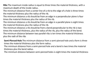 Ribs The maximum inside radius is equal to three times the material thickness, with a
maximum depth of the inside radius.
The minimum distance from a center line of a rib to the edge of a hole is three times
the material thickness plus the radius of the rib.
The minimum distance a rib should be from an edge in a perpendicular plane is four
times the material thickness plus the radius of the rib.
The minimum distance a rib should be from an edge in a parallel plane is eight times
the material thickness plus the radius of the rib.
The minimum distance a rib should be from a bend perpendicular to the rib is two
times the material thickness, plus the radius of the rib, plus the radius of the bend.
The minimum distance between two parallel ribs is ten times the material thickness
plus the radii of the ribs
Semi-Pierced Hole The minimum distance from a semi-pierced hole and a form is three
times the material thickness plus the form radius.
The minimum distance from a semi-pierced hole and a bend is two times the material
thickness plus the bend radius.
The minimum distance between semi-pierced holes is eight times the material thickness
 
