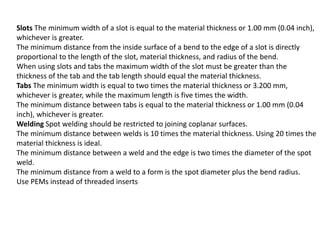 Slots The minimum width of a slot is equal to the material thickness or 1.00 mm (0.04 inch),
whichever is greater.
The minimum distance from the inside surface of a bend to the edge of a slot is directly
proportional to the length of the slot, material thickness, and radius of the bend.
When using slots and tabs the maximum width of the slot must be greater than the
thickness of the tab and the tab length should equal the material thickness.
Tabs The minimum width is equal to two times the material thickness or 3.200 mm,
whichever is greater, while the maximum length is five times the width.
The minimum distance between tabs is equal to the material thickness or 1.00 mm (0.04
inch), whichever is greater.
Welding Spot welding should be restricted to joining coplanar surfaces.
The minimum distance between welds is 10 times the material thickness. Using 20 times the
material thickness is ideal.
The minimum distance between a weld and the edge is two times the diameter of the spot
weld.
The minimum distance from a weld to a form is the spot diameter plus the bend radius.
Use PEMs instead of threaded inserts
 