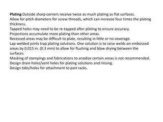 Plating Outside sharp corners receive twice as much plating as flat surfaces.
Allow for pitch diameters for screw threads, which can increase four times the plating
thickness.
Tapped holes may need to be re-tapped after plating to ensure accuracy.
Projections accumulate more plating than other areas.
Recessed areas may be difficult to plate, resulting in little or no coverage.
Lap-welded joints trap plating solutions. One solution is to raise welds on embossed
areas by 0.015 in. (0.3 mm) to allow for flushing and blow drying between the
surfaces.
Masking of stampings and fabrications to anodize certain areas is not recommended.
Design drain holes/vent holes for plating solutions and rinsing.
Design tabs/holes for attachment to part racks.
 