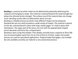 Bending is a process by which metal can be deformed by plastically deforming the
material and changing its shape. The material is stressed beyond the yield strength but
below the ultimate tensile strength. The surface area of the material does not change
much. Bending usually refers to deformation about one axis.
Bending is a flexible process by which many different shapes can be produced.
Standard die sets are used to produce a wide variety of shapes. The material is placed
on the die, and positioned in place with stops and/or gages. It is held in place with
hold-downs. The upper part of the press, the ram with the appropriately shaped
punch descends and forms the v-shaped bend.
Bending is done using Press Brakes. Press Brakes normally have a capacity of 20 to 200
tons to accommodate stock from 1m to 4.5m (3 feet to 15 feet). Larger and smaller
presses are used for specialized applications. Programmable back gages, and multiple
die sets available currently can make for a very economical process
 