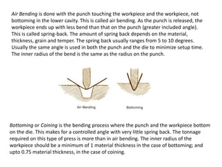 Air Bending is done with the punch touching the workpiece and the workpiece, not
bottoming in the lower cavity. This is called air bending. As the punch is released, the
workpiece ends up with less bend than that on the punch (greater included angle).
This is called spring-back. The amount of spring back depends on the material,
thickness, grain and temper. The spring back usually ranges from 5 to 10 degrees.
Usually the same angle is used in both the punch and the die to minimize setup time.
The inner radius of the bend is the same as the radius on the punch.
Bottoming or Coining is the bending process where the punch and the workpiece bottom
on the die. This makes for a controlled angle with very little spring back. The tonnage
required on this type of press is more than in air bending. The inner radius of the
workpiece should be a minimum of 1 material thickness in the case of bottoming; and
upto 0.75 material thickness, in the case of coining.
 