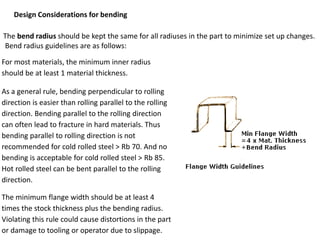 Design Considerations for bending
The bend radius should be kept the same for all radiuses in the part to minimize set up changes.
Bend radius guidelines are as follows:
For most materials, the minimum inner radius
should be at least 1 material thickness.
As a general rule, bending perpendicular to rolling
direction is easier than rolling parallel to the rolling
direction. Bending parallel to the rolling direction
can often lead to fracture in hard materials. Thus
bending parallel to rolling direction is not
recommended for cold rolled steel > Rb 70. And no
bending is acceptable for cold rolled steel > Rb 85.
Hot rolled steel can be bent parallel to the rolling
direction.
The minimum flange width should be at least 4
times the stock thickness plus the bending radius.
Violating this rule could cause distortions in the part
or damage to tooling or operator due to slippage.
 