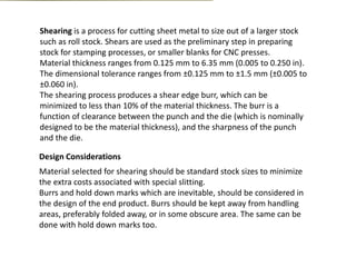 Shearing is a process for cutting sheet metal to size out of a larger stock
such as roll stock. Shears are used as the preliminary step in preparing
stock for stamping processes, or smaller blanks for CNC presses.
Material thickness ranges from 0.125 mm to 6.35 mm (0.005 to 0.250 in).
The dimensional tolerance ranges from ±0.125 mm to ±1.5 mm (±0.005 to
±0.060 in).
The shearing process produces a shear edge burr, which can be
minimized to less than 10% of the material thickness. The burr is a
function of clearance between the punch and the die (which is nominally
designed to be the material thickness), and the sharpness of the punch
and the die.
Design Considerations
Material selected for shearing should be standard stock sizes to minimize
the extra costs associated with special slitting.
Burrs and hold down marks which are inevitable, should be considered in
the design of the end product. Burrs should be kept away from handling
areas, preferably folded away, or in some obscure area. The same can be
done with hold down marks too.
 