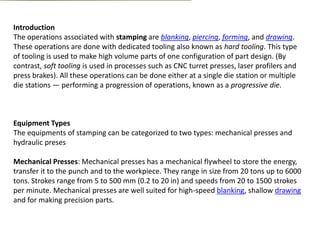 Introduction
The operations associated with stamping are blanking, piercing, forming, and drawing.
These operations are done with dedicated tooling also known as hard tooling. This type
of tooling is used to make high volume parts of one configuration of part design. (By
contrast, soft tooling is used in processes such as CNC turret presses, laser profilers and
press brakes). All these operations can be done either at a single die station or multiple
die stations — performing a progression of operations, known as a progressive die.
Equipment Types
The equipments of stamping can be categorized to two types: mechanical presses and
hydraulic preses
Mechanical Presses: Mechanical presses has a mechanical flywheel to store the energy,
transfer it to the punch and to the workpiece. They range in size from 20 tons up to 6000
tons. Strokes range from 5 to 500 mm (0.2 to 20 in) and speeds from 20 to 1500 strokes
per minute. Mechanical presses are well suited for high-speed blanking, shallow drawing
and for making precision parts.
 