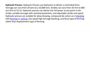 Hydraulic Presses: Hydraulic Presses use hydraulics to deliver a controlled force.
Tonnage can vary from 20 tons to a 10,000 tons. Strokes can vary from 10 mm to 800
mm (0.4 to 32 in). Hydraulic presses can deliver the full power at any point in the
stroke; variable tonnage with overload protection; and adjustable stroke and speed.
Hydraulic presses are suitable for deep-drawing, compound die action as in blanking
with forming or coining, low speed high tonnage blanking, and force type of forming
rather than displacement type of forming.
 