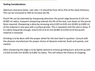 Tooling Considerations
Optimum clearance (total = per side × 2) should be from 20 to 25% of the stock thickness.
This can be increased to 30% to increase die life.
Punch life can be extended by sharpening whenever the punch edge becomes 0.125 mm
(0.005 in) radius. Frequent sharpening extends the life of the tool, cuts down on the punch
force required. Sharpening is done by removing only 0.025 to 0.05 mm (0.001 to 0.002 in)
of the material in one pass with a surface grinder. This is repeated until the tool is sharp. If
it is done frequently enough, only 0.125 to 0.25 mm (0.005 to 0.010 in) of the punch
material is removed.
Grinding is to be done with the proper wheel for the tool steel in question. Consult with
the abrasive manufacturer for proper choice of abrasive material, feeds and speeds, and
coolant.
After sharpening the edge is to be lightly stoned to remove grinding burrs and end up with
a 0.025 to 0.05 mm (0.001 to 0.002 in) radius. This will reduce the chance of chipping.
 