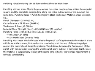 Punching Force: Punching can be done without shear or with shear
Punching without shear. This is the case where the entire punch surface strikes the material
square, and the complete shear is done along the entire cutting edge of the punch at the
same time. Punching Force = Punch Perimeter × Stock thickness × Material Shear Strength.
e.g.,
Punch Diameter = 25 mm (1 in),
Circumference = 78.54 mm (3.092 in)
Thickness = 1.5 mm, (0.060 in)
Material Shear Strength (Steel) = 0.345 kN/mm2 (25 tons/in2)
Punching Force = 78.54 × 1.5 × 0.345 (3.09 × 0.060 × 25)
= 40.65 kN (4.64 tons)
= 4.14 Metric Tons (4.64 US Tons)
Punching with shear. This is the case where the punch surface penetrates the material in the
middle, or at the corners, first, and as the punch descends the rest of the cutting edges
contact the material and shear the material. The distance between the first contact of the
punch with the material, to when the whole punch starts cutting, is the Shear Depth. Since
the material is cut gradually (not all at the same time initially), the tonnage requirement is
reduced considerably.
 