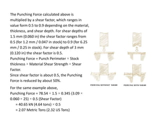 The Punching Force calculated above is
multiplied by a shear factor, which ranges in
value form 0.5 to 0.9 depending on the material,
thickness, and shear depth. For shear depths of
1.5 mm (0.060 in) the shear factor ranges from
0.5 (for 1.2 mm / 0.047 in stock) to 0.9 (for 6.25
mm / 0.25 in stock). For shear depth of 3 mm
(0.120 in) the shear factor is 0.5.
Punching Force = Punch Perimeter × Stock
thickness × Material Shear Strength × Shear
Factor.
Since shear factor is about 0.5, the Punching
Force is reduced by about 50%.
For the same example above,
Punching Force = 78.54 × 1.5 × 0.345 (3.09 ×
0.060 × 25) × 0.5 (Shear Factor)
= 40.65 kN (4.64 tons) × 0.5
= 2.07 Metric Tons (2.32 US Tons)
 