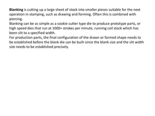 Blanking is cutting up a large sheet of stock into smaller pieces suitable for the next
operation in stamping, such as drawing and forming. Often this is combined with
piercing.
Blanking can be as simple as a cookie cutter type die to produce prototype parts, or
high speed dies that run at 1000+ strokes per minute, running coil stock which has
been slit to a specified width.
For production parts, the final configuration of the drawn or formed shape needs to
be established before the blank die can be built-since the blank size and the slit width
size needs to be established precisely.
 