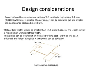 Design considerations
Corners should have a minimum radius of 0.5 x material thickness or 0.4 mm
(0.016in) whichever is greater. Sharper corners can be produced but at a greater
die maintenance costs and more burrs.
Slots or tabs widths should be greater than 1.5 X stock thickness. The length can be
a maximum of 5 times slot/tab width.
These rules can be violated at an increased tooling cost-- width as low as 1 X
thickness and length as high as 7 X thickness can be achieved.
 