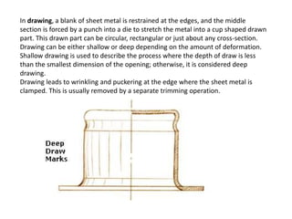 In drawing, a blank of sheet metal is restrained at the edges, and the middle
section is forced by a punch into a die to stretch the metal into a cup shaped drawn
part. This drawn part can be circular, rectangular or just about any cross-section.
Drawing can be either shallow or deep depending on the amount of deformation.
Shallow drawing is used to describe the process where the depth of draw is less
than the smallest dimension of the opening; otherwise, it is considered deep
drawing.
Drawing leads to wrinkling and puckering at the edge where the sheet metal is
clamped. This is usually removed by a separate trimming operation.
 