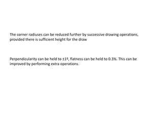 The corner radiuses can be reduced further by successive drawing operations,
provided there is sufficient height for the draw
Perpendicularity can be held to ±1º, flatness can be held to 0.3%. This can be
improved by performing extra operations.
 