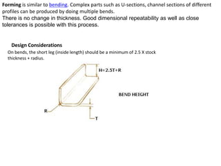 Forming is similar to bending. Complex parts such as U-sections, channel sections of different
profiles can be produced by doing multiple bends.
There is no change in thickness. Good dimensional repeatability as well as close
tolerances is possible with this process.
Design Considerations
On bends, the short leg (inside length) should be a minimum of 2.5 X stock
thickness + radius.
 