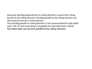 Generally, bending perpendicular to rolling direction is easier than rolling
parallel to the rolling direction. Bending parallel to the rolling direction can
often lead to fracture in hard materials.
Thus bending parallel to rolling direction is not recommended for cold rolled
steel > Rb 70. And no bending is acceptable for cold rolled steel > Rb 85.
Hot rolled steel can be bent parallel to the rolling direction
 