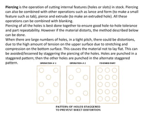 Piercing is the operation of cutting internal features (holes or slots) in stock. Piercing
can also be combined with other operations such as lance and form (to make a small
feature such as tab), pierce and extrude (to make an extruded hole). All these
operations can be combined with blanking.
Piercing of all the holes is best done together to ensure good hole-to-hole tolerance
and part repeatability. However if the material distorts, the method described below
can be done.
When there are large numbers of holes, in a tight pitch, there could be distortions,
due to the high amount of tension on the upper surface due to stretching and
compression on the bottom surface. This causes the material not to lay flat. This can
be avoided/lessened by staggering the piercing of the holes. Holes are punched in a
staggered pattern; then the other holes are punched in the alternate staggered
pattern.
 