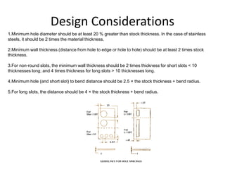 Design Considerations
1.Minimum hole diameter should be at least 20 % greater than stock thickness. In the case of stainless
steels, it should be 2 times the material thickness.
2.Minimum wall thickness (distance from hole to edge or hole to hole) should be at least 2 times stock
thickness.
3.For non-round slots, the minimum wall thickness should be 2 times thickness for short slots < 10
thicknesses long; and 4 times thickness for long slots > 10 thicknesses long.
4.Minimum hole (and short slot) to bend distance should be 2.5 × the stock thickness + bend radius.
5.For long slots, the distance should be 4 × the stock thickness + bend radius.
 