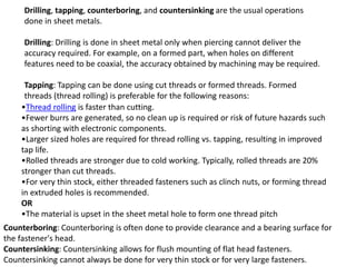 Drilling, tapping, counterboring, and countersinking are the usual operations
done in sheet metals.
Drilling: Drilling is done in sheet metal only when piercing cannot deliver the
accuracy required. For example, on a formed part, when holes on different
features need to be coaxial, the accuracy obtained by machining may be required.
Tapping: Tapping can be done using cut threads or formed threads. Formed
threads (thread rolling) is preferable for the following reasons:
•Thread rolling is faster than cutting.
•Fewer burrs are generated, so no clean up is required or risk of future hazards such
as shorting with electronic components.
•Larger sized holes are required for thread rolling vs. tapping, resulting in improved
tap life.
•Rolled threads are stronger due to cold working. Typically, rolled threads are 20%
stronger than cut threads.
•For very thin stock, either threaded fasteners such as clinch nuts, or forming thread
in extruded holes is recommended.
OR
•The material is upset in the sheet metal hole to form one thread pitch
Counterboring: Counterboring is often done to provide clearance and a bearing surface for
the fastener's head.
Countersinking: Countersinking allows for flush mounting of flat head fasteners.
Countersinking cannot always be done for very thin stock or for very large fasteners.
 