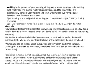 Welding is the process of permanently joining two or more metal parts, by melting
both materials. The molten materials quickly cool, and the two metals are
permanently bonded. Spot welding and seam welding are two very popular
methods used for sheet metal parts.
Spot welding is primarily used for joining parts that normally upto 3 mm (0.125 in)
thickness.
Spot-weld diameters range from 3 mm to 12.5 mm (0.125 to 0.5 in) in diameter
Materials
•Low carbon steel is most suitable for spot welding. Higher carbon content or alloy steels
tend to form hard welds that are brittle and could crack. This tendency can be reduced by
tempering.
•Austenitic Stainless steels in the 300 series can be spot welded as also the Ferritic
stainless steels. Martensitic stainless steels are not suitable since they are very hard.
•Aluminums can be welded using high power and very clean oxide free surfaces.
Cleaning the surface to be oxide-free, adds extra costs (that can be avoided with low
carbon steel).
•Dissimilar materials cannot be spot welded due to different melt properties and
thermal conductivities. Plated steel welding takes on the characteristics of the
coating. Nickel and chrome plated steels are relatively easy to spot weld, whereas
aluminum, tin and zinc need special preparation inherent to the coating metals
 