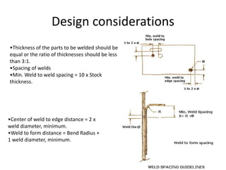 Design considerations
•Thickness of the parts to be welded should be
equal or the ratio of thicknesses should be less
than 3:1.
•Spacing of welds
•Min. Weld to weld spacing = 10 x Stock
thickness.
•Center of weld to edge distance = 2 x
weld diameter, minimum.
•Weld to form distance = Bend Radius +
1 weld diameter, minimum.
 