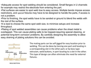 •Adequate access for spot welding should be considered. Small flanges in U channels
for example may restrict the electrode from entering the part.
•Flat surfaces are easier to spot weld due to easy access. Multiple bends impose access
restrictions, and special fixtures may have to be designed to handle the parts, if access is
not a problem.
•Prior to finishing, the spot welds have to be sanded or ground to blend the welds with
the rest of the surface.
•It is best to choose the same spot weld size, to minimize setups and increase
throughput.
•Plating of spot welded assemblies can cause problems when the sheet metal is
overlapped. This can cause plating salts to be trapped-requiring special cleaning, or
potential long-term corrosion problems. By carefully designing the assembly to allow
easy draining of plating solutions this can be avoided.
The mating parts can be self-jigged for easy location prior to
welding. This can be done by lancing one part and locating in
a corresponding slot in the other part; or by boss type
extrusion, weld buttons, in part locating to a slot in the other.
This type of design can often eliminate the need for external
fixtures.
 