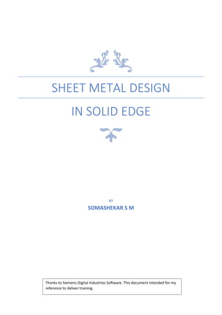 SHEET METAL DESIGN
IN SOLID EDGE
BY
SOMASHEKAR S M
Thanks to Siemens Digital Industries Software. This document intended for my
reference to deliver training.
 