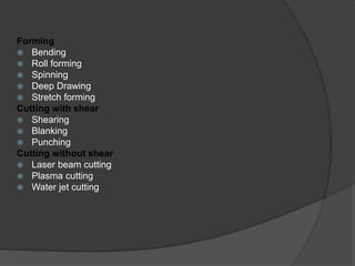 Forming
 Bending
 Roll forming
 Spinning
 Deep Drawing
 Stretch forming
Cutting with shear
 Shearing
 Blanking
 Punching
Cutting without shear
 Laser beam cutting
 Plasma cutting
 Water jet cutting
 