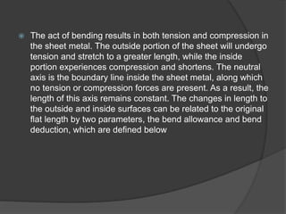  The act of bending results in both tension and compression in
the sheet metal. The outside portion of the sheet will undergo
tension and stretch to a greater length, while the inside
portion experiences compression and shortens. The neutral
axis is the boundary line inside the sheet metal, along which
no tension or compression forces are present. As a result, the
length of this axis remains constant. The changes in length to
the outside and inside surfaces can be related to the original
flat length by two parameters, the bend allowance and bend
deduction, which are defined below
 