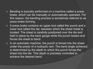  Bending is typically performed on a machine called a press
brake, which can be manually or automatically operated. For
this reason, the bending process is sometimes referred to as
press brake forming.
 A press brake contains an upper tool called the punch and a
lower tool called the die, between which the sheet metal is
located. The sheet is carefully positioned over the die and
held in place by the back gauge while the punch lowers and
forces the sheet to bend.
 In an automatic machine, the punch is forced into the sheet
under the power of a hydraulic ram. The bend angle achieved
is determined by the depth to which the punch forces the
sheet into the die. This depth is precisely controlled to
achieve the desired bend.
 