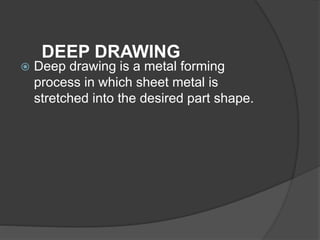 DEEP DRAWING
 Deep drawing is a metal forming
process in which sheet metal is
stretched into the desired part shape.
 
