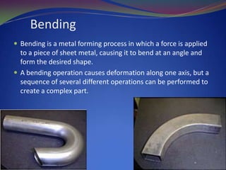 Bending
 Bending is a metal forming process in which a force is applied

to a piece of sheet metal, causing it to bend at an angle and
form the desired shape.
 A bending operation causes deformation along one axis, but a
sequence of several different operations can be performed to
create a complex part.

 