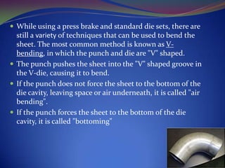  While using a press brake and standard die sets, there are

still a variety of techniques that can be used to bend the
sheet. The most common method is known as Vbending, in which the punch and die are "V" shaped.
 The punch pushes the sheet into the "V" shaped groove in
the V-die, causing it to bend.
 If the punch does not force the sheet to the bottom of the
die cavity, leaving space or air underneath, it is called "air
bending".
 If the punch forces the sheet to the bottom of the die
cavity, it is called "bottoming"

 