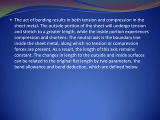  The act of bending results in both tension and compression in the

sheet metal. The outside portion of the sheet will undergo tension
and stretch to a greater length, while the inside portion experiences
compression and shortens. The neutral axis is the boundary line
inside the sheet metal, along which no tension or compression
forces are present. As a result, the length of this axis remains
constant. The changes in length to the outside and inside surfaces
can be related to the original flat length by two parameters, the
bend allowance and bend deduction, which are defined below

 