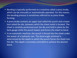  Bending is typically performed on a machine called a press brake,

which can be manually or automatically operated. For this reason,
the bending process is sometimes referred to as press brake
forming.
 A press brake contains an upper tool called the punch and a lower
tool called the die, between which the sheet metal is located. The
sheet is carefully positioned over the die and held in place by the
back gauge while the punch lowers and forces the sheet to bend.
 In an automatic machine, the punch is forced into the sheet under
the power of a hydraulic ram. The bend angle achieved is
determined by the depth to which the punch forces the sheet into
the die. This depth is precisely controlled to achieve the desired
bend.

 