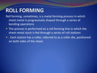 ROLL FORMING
Roll forming, sometimes, is a metal forming process in which
sheet metal is progressively shaped through a series of
bending operations
 The process is performed on a roll forming line in which the
sheet metal stock is fed through a series of roll stations
 . Each station has a roller, referred to as a roller die, positioned
on both sides of the sheet.

 