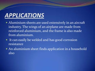 APPLICATIONS
 Aluminium sheets are used extensively in an aircraft

industry. The wings of an airplane are made from
reinforced aluminium, and the frame is also made
from aluminium.
 It can easily be welded and has good corrosion
resistance
 An aluminium sheet finds application in a household
also

 