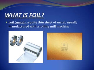 WHAT IS FOIL?
 Foil (metal) a quite thin sheet of metal, usually

manufactured with a rolling mill machine

 