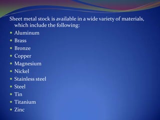 Sheet metal stock is available in a wide variety of materials,
which include the following:
 Aluminum
 Brass
 Bronze
 Copper
 Magnesium
 Nickel
 Stainless steel
 Steel
 Tin
 Titanium
 Zinc

 