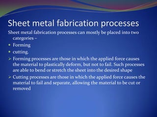 Sheet metal fabrication processes
Sheet metal fabrication processes can mostly be placed into two
categories –
 Forming
 cutting.
 Forming processes are those in which the applied force causes
the material to plastically deform, but not to fail. Such processes
are able to bend or stretch the sheet into the desired shape
 Cutting processes are those in which the applied force causes the
material to fail and separate, allowing the material to be cut or
removed

 